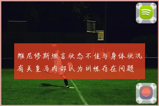 维尼修斯坦言状态不佳与身体状况有关皇马内部认为训练存在问题
