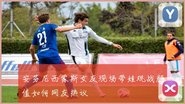安芬尼西蒙斯女友现场带娃观战颜值如何网友热议