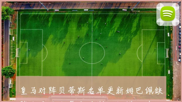 皇马对阵贝蒂斯名单更新姆巴佩缺阵卡瓦哈尔复出马斯坦托诺入选
