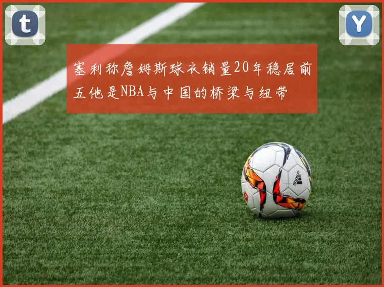 塞利称詹姆斯球衣销量20年稳居前五他是NBA与中国的桥梁与纽带