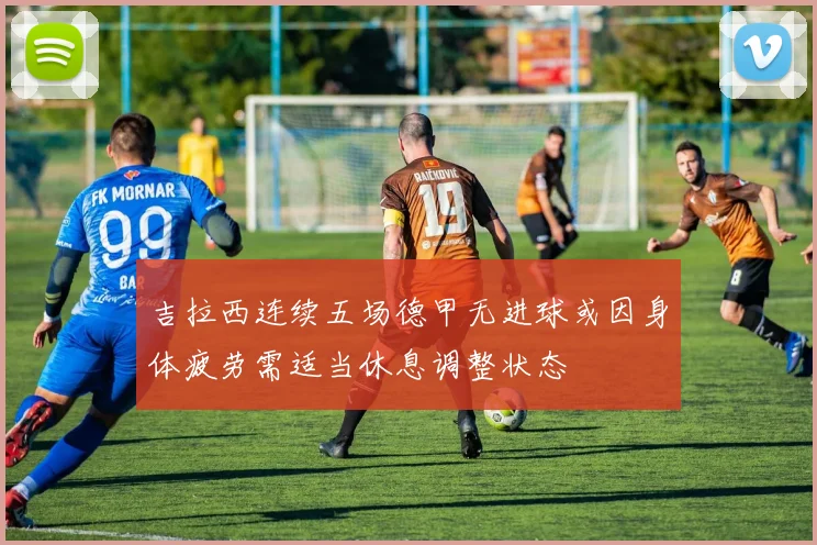 吉拉西连续五场德甲无进球或因身体疲劳需适当休息调整状态