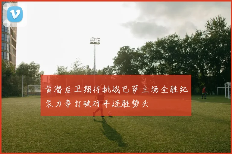 黄潜后卫期待挑战巴萨主场全胜纪录力争打破对手连胜势头