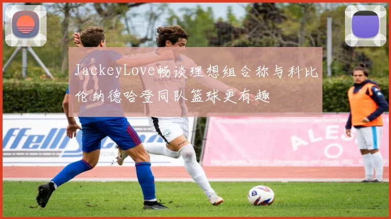 JackeyLove畅谈理想组合称与科比伦纳德哈登同队篮球更有趣