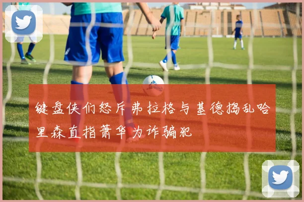 键盘侠们怒斥弗拉格与基德捣乱哈里森直指萧华为诈骗犯