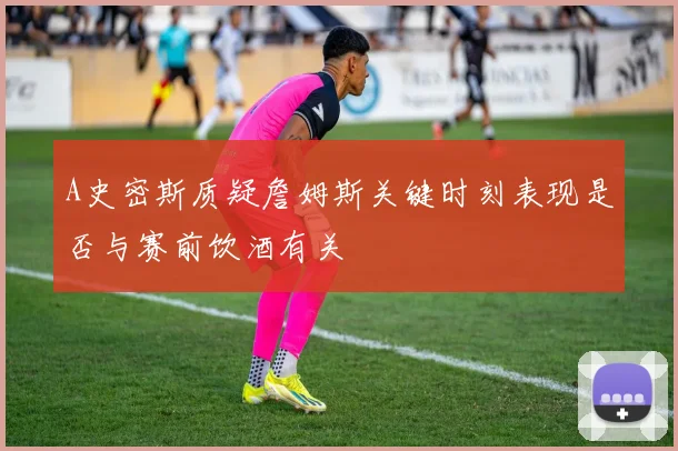 A史密斯质疑詹姆斯关键时刻表现是否与赛前饮酒有关