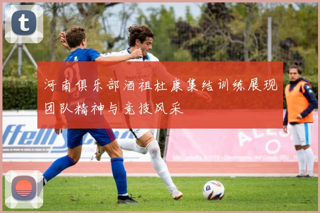 河南俱乐部酒祖杜康集结训练展现团队精神与竞技风采