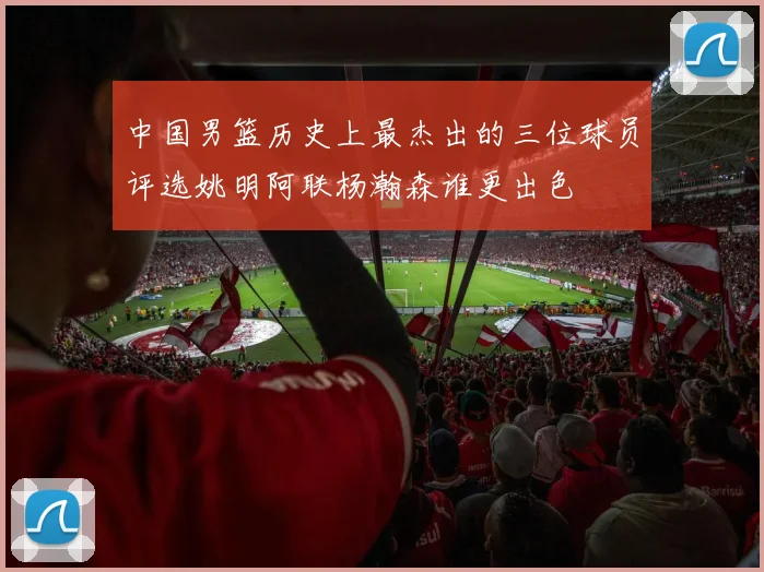 中国男篮历史上最杰出的三位球员评选姚明阿联杨瀚森谁更出色