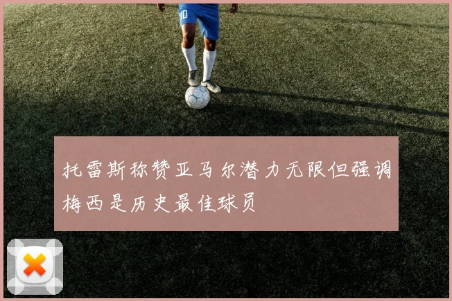 托雷斯称赞亚马尔潜力无限但强调梅西是历史最佳球员