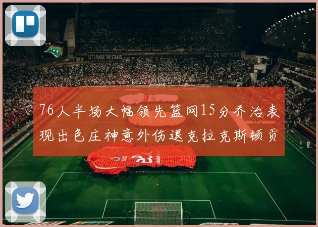 76人半场大幅领先篮网15分乔治表现出色庄神意外伤退克拉克斯顿贡献12分