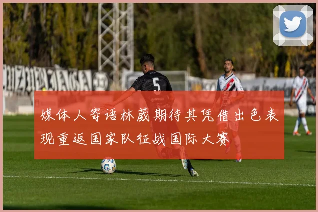 媒体人寄语林葳期待其凭借出色表现重返国家队征战国际大赛