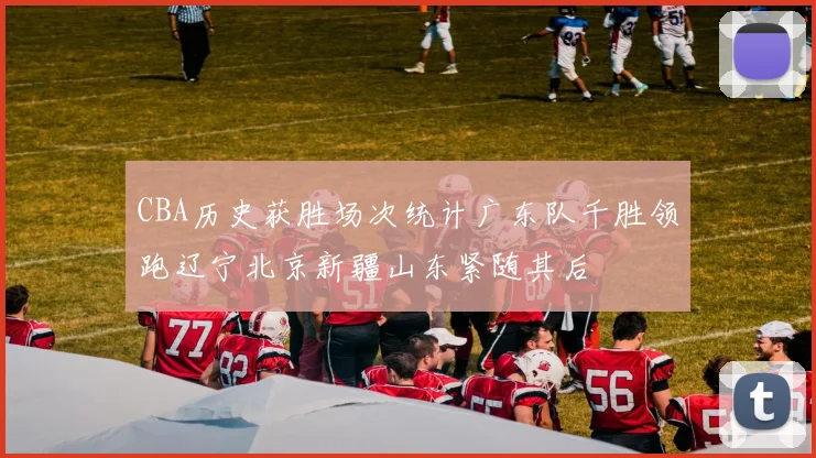 CBA历史获胜场次统计广东队千胜领跑辽宁北京新疆山东紧随其后