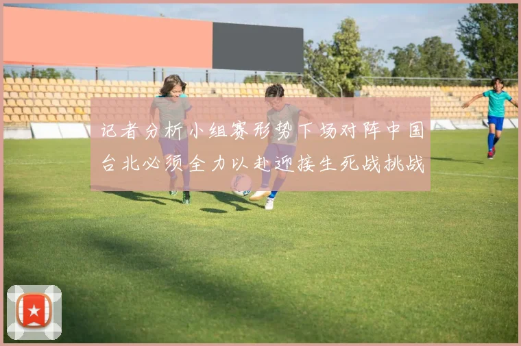 记者分析小组赛形势下场对阵中国台北必须全力以赴迎接生死战挑战