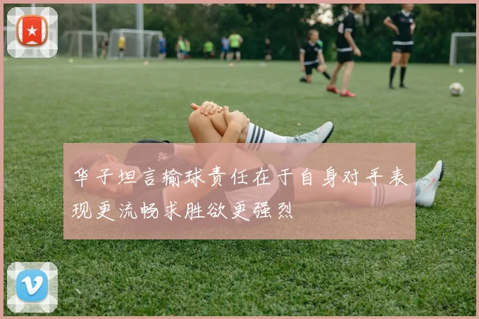 华子坦言输球责任在于自身对手表现更流畅求胜欲更强烈