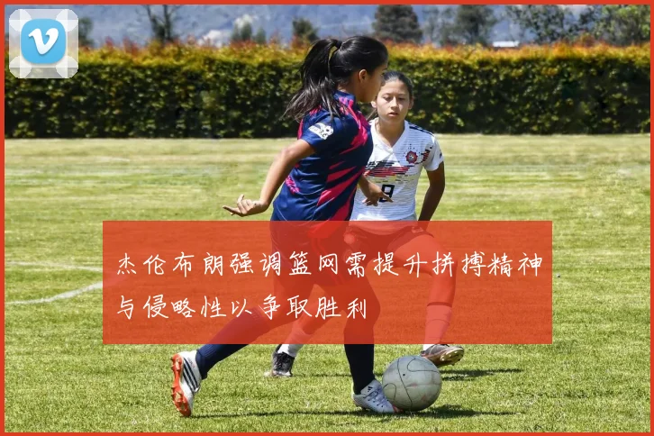 杰伦布朗强调篮网需提升拼搏精神与侵略性以争取胜利