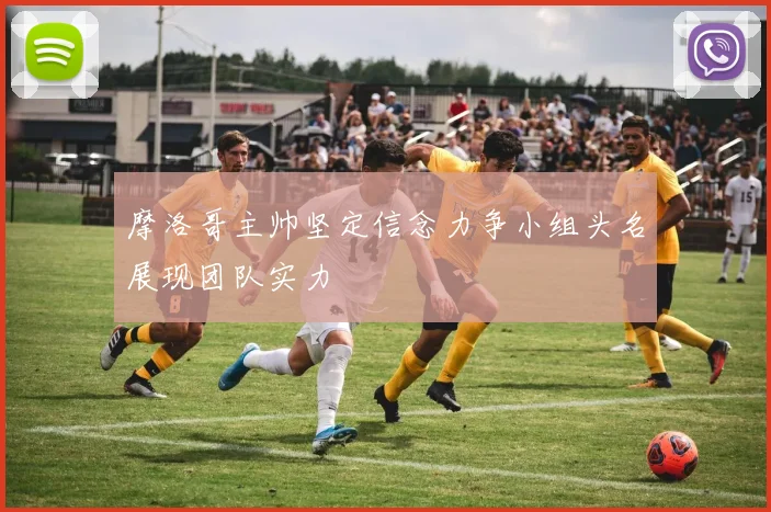 摩洛哥主帅坚定信念力争小组头名展现团队实力