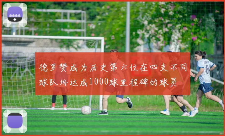 德罗赞成为历史第六位在四支不同球队均达成1000球里程碑的球员