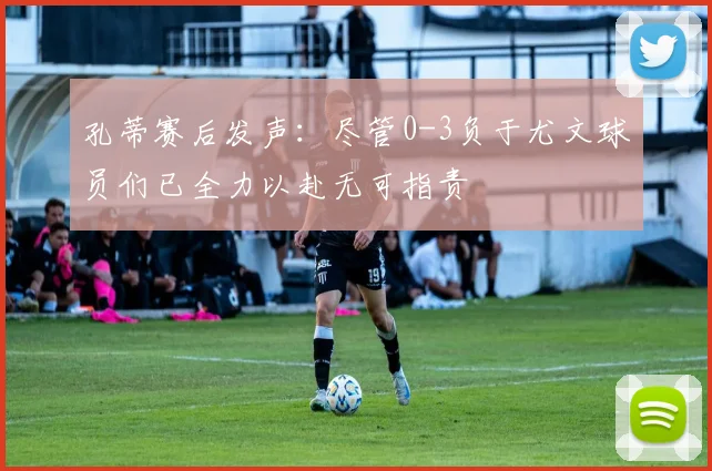 孔蒂赛后发声：尽管0-3负于尤文球员们已全力以赴无可指责
