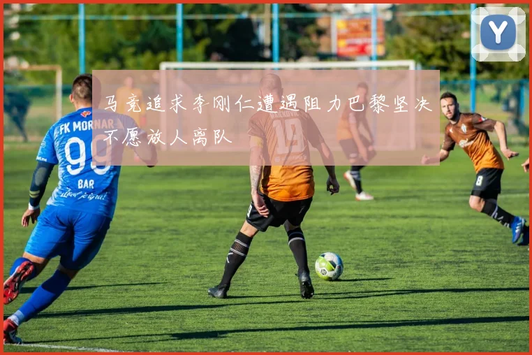 马竞追求李刚仁遭遇阻力巴黎坚决不愿放人离队