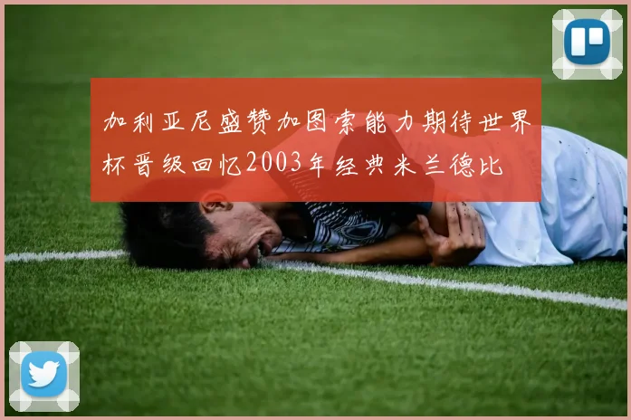 加利亚尼盛赞加图索能力期待世界杯晋级回忆2003年经典米兰德比