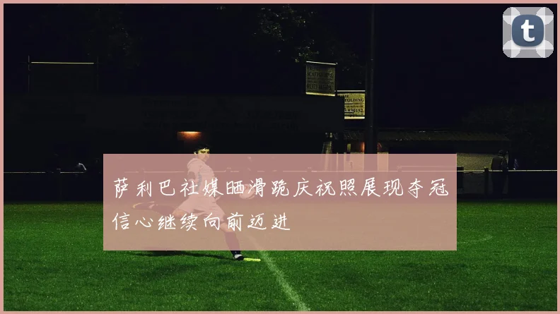 萨利巴社媒晒滑跪庆祝照展现夺冠信心继续向前迈进