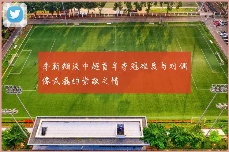 李新翔谈中超首年夺冠难度与对偶像武磊的崇敬之情
