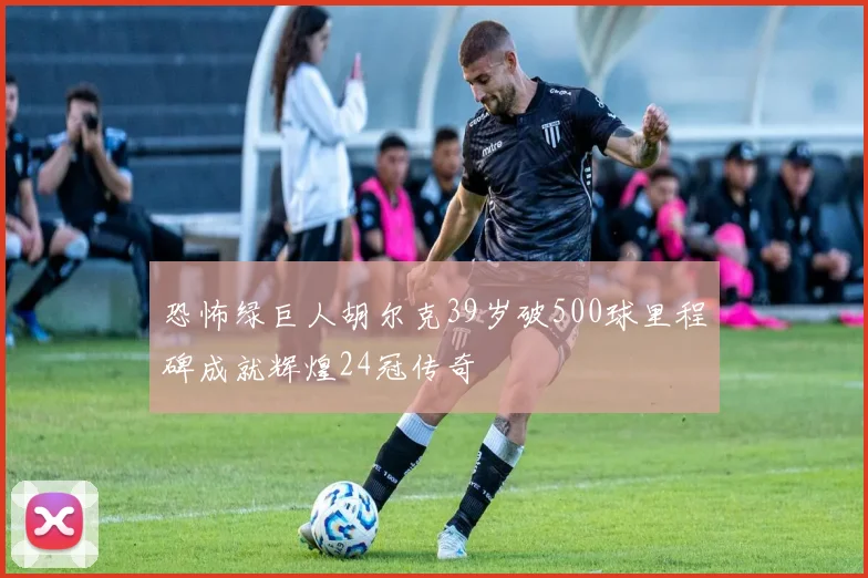 恐怖绿巨人胡尔克39岁破500球里程碑成就辉煌24冠传奇