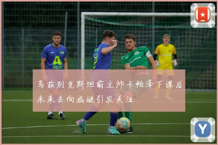 乌兹别克斯坦前主帅卡帕泽下课后未来去向成谜引发关注