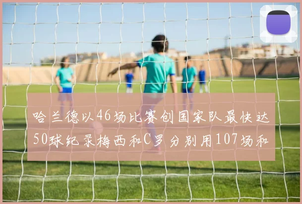 哈兰德以46场比赛创国家队最快达50球纪录梅西和C罗分别用107场和114场完成