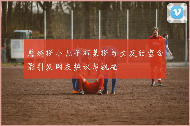 詹姆斯小儿子布莱斯与女友甜蜜合影引发网友热议与祝福