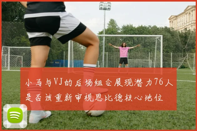 小马与VJ的后场组合展现潜力76人是否该重新审视恩比德核心地位