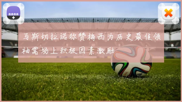 马斯切拉诺称赞梅西为历史最佳领袖需场上积极因素激励