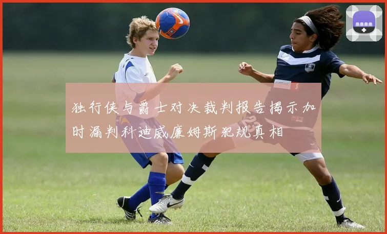 独行侠与爵士对决裁判报告揭示加时漏判科迪威廉姆斯犯规真相