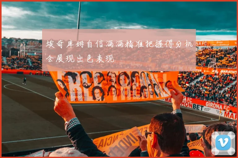 埃奇库姆自信满满精准把握得分机会展现出色表现