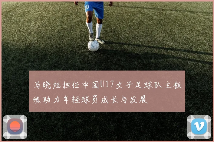 马晓旭担任中国U17女子足球队主教练助力年轻球员成长与发展