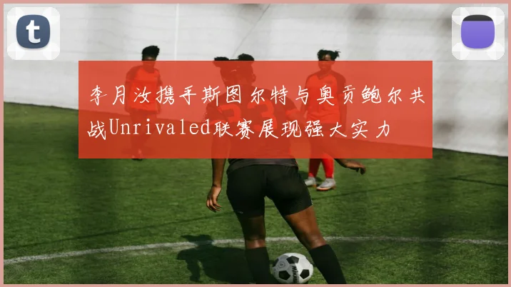 李月汝携手斯图尔特与奥贡鲍尔共战Unrivaled联赛展现强大实力