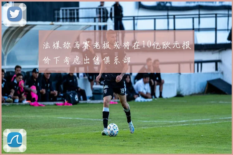 法媒称马赛老板或将在10亿欧元报价下考虑出售俱乐部