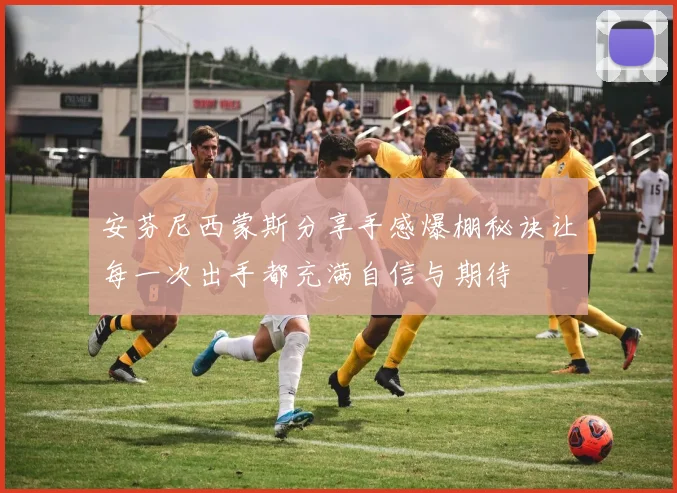 安芬尼西蒙斯分享手感爆棚秘诀让每一次出手都充满自信与期待