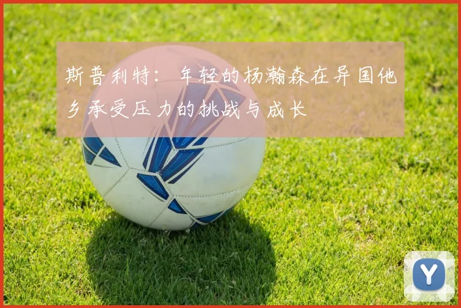 斯普利特：年轻的杨瀚森在异国他乡承受压力的挑战与成长