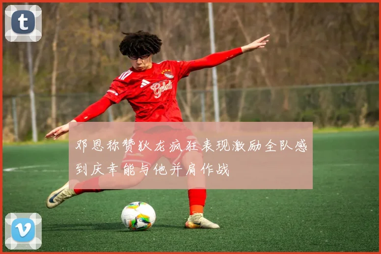 邓恩称赞狄龙疯狂表现激励全队感到庆幸能与他并肩作战