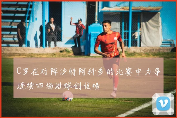 C罗在对阵沙特阿科多的比赛中力争连续四场进球创佳绩