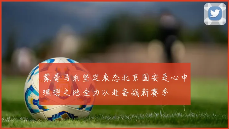 蒙哥马利坚定表态北京国安是心中理想之地全力以赴备战新赛季