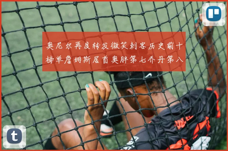 奥尼尔再度转发微笑刺客历史前十榜单詹姆斯居首奥胖第七乔丹第八引热议